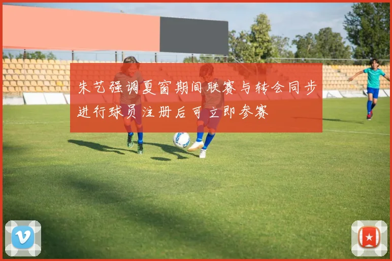 朱艺强调夏窗期间联赛与转会同步进行球员注册后可立即参赛