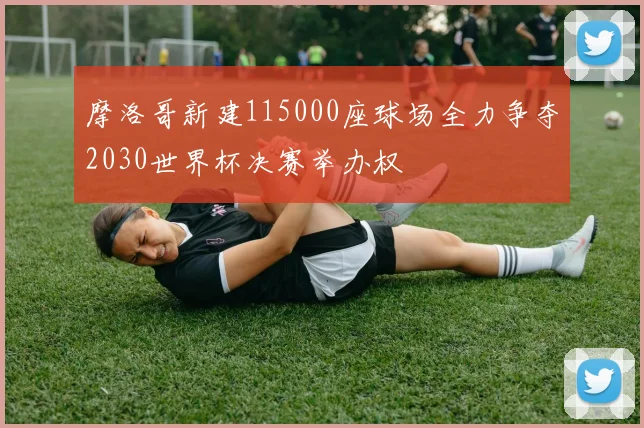 摩洛哥新建115000座球场全力争夺2030世界杯决赛举办权