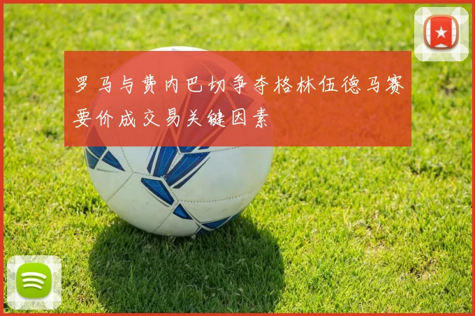 罗马与费内巴切争夺格林伍德马赛要价成交易关键因素