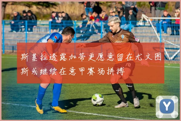 斯基拉透露加蒂更愿意留在尤文图斯或继续在意甲赛场拼搏