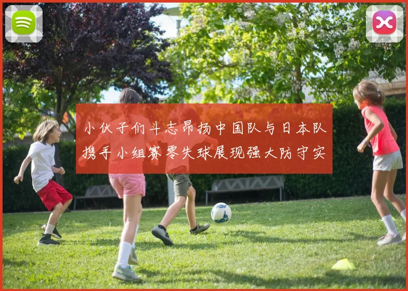 小伙子们斗志昂扬中国队与日本队携手小组赛零失球展现强大防守实力