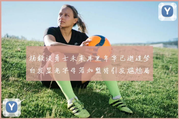 杨毅谈勇士未来库里年华已逝追梦白发显老字母若加盟将引发尴尬局面