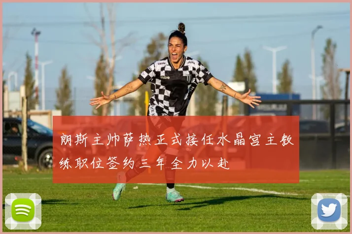 朗斯主帅萨热正式接任水晶宫主教练职位签约三年全力以赴
