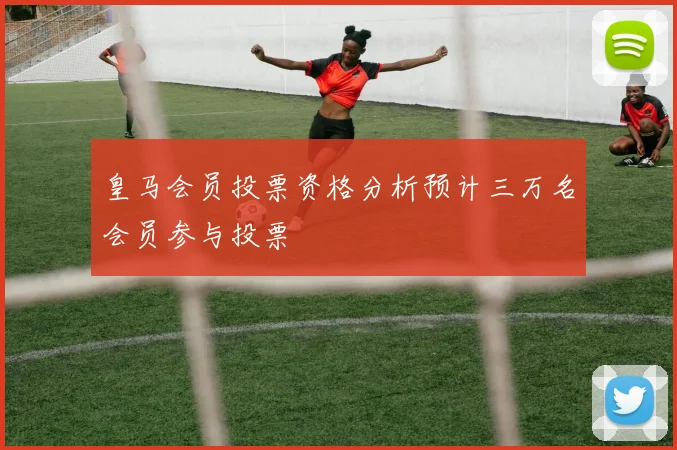 皇马会员投票资格分析预计三万名会员参与投票