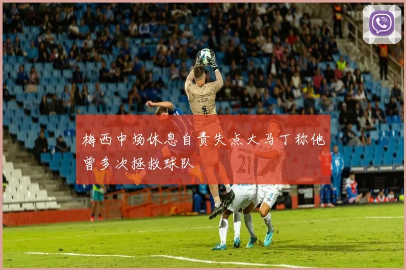 梅西中场休息自责失点大马丁称他曾多次拯救球队