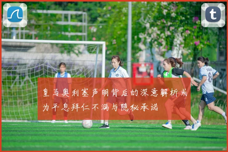 皇马奥利塞声明背后的深意解析或为平息拜仁不满与隐秘承诺