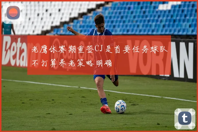 老鹰休赛期重签CJ是首要任务球队不打算养老策略明确