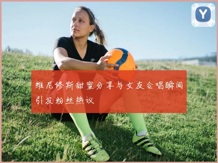 维尼修斯甜蜜分享与女友合唱瞬间引发粉丝热议