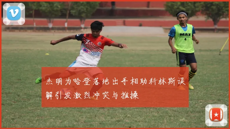 杰明为哈登落地出手相助科林斯误解引发激烈冲突与推搡