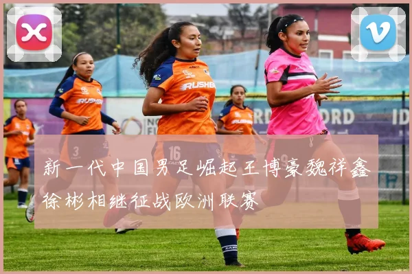 新一代中国男足崛起王博豪魏祥鑫徐彬相继征战欧洲联赛