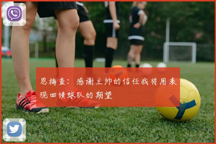恩梅查：感谢主帅的信任我将用表现回馈球队的期望