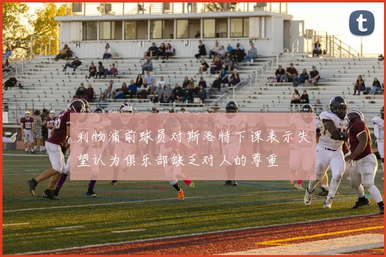 利物浦前球员对斯洛特下课表示失望认为俱乐部缺乏对人的尊重