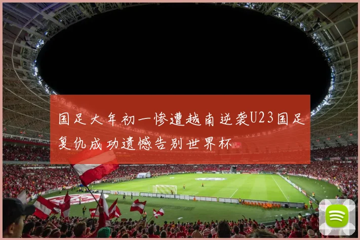 国足大年初一惨遭越南逆袭U23国足复仇成功遗憾告别世界杯