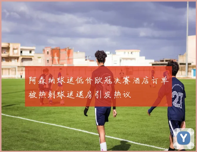 阿森纳球迷低价欧冠决赛酒店订单被热刺球迷退房引发热议