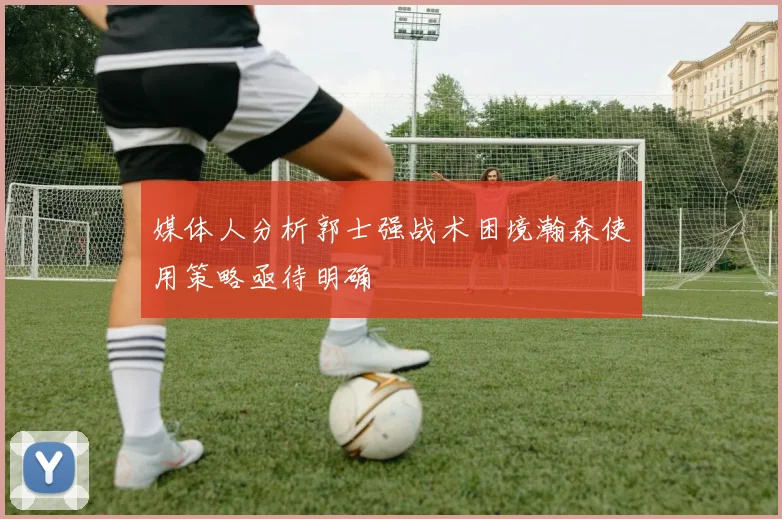 媒体人分析郭士强战术困境瀚森使用策略亟待明确