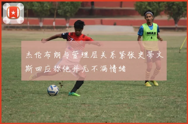 杰伦布朗与管理层关系紧张史蒂文斯回应称他并无不满情绪