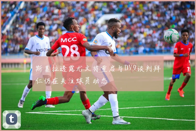 斯基拉透露尤文将重启与DV9谈判拜仁仍在关注球员动态